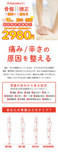 骨盤矯正で根本から整える施術件数10万件以上の安心と信頼初回限定骨盤矯正通常6890円が期間限定で2980円 痛み/辛さの原因を整える 痛み・辛さの原因になっているのは、カラダの土台である骨盤や 背骨・肩甲骨の【ゆがみ】によるものです。私たちは症状やお悩みに 対するアプローチはもちろんですが、痛み辛さの無いカラダ作りを 目指してカラダの土台から整える施術を行っていきます。 自分の当てはまる症状をチェックしてみよう！骨盤の歪みから来る症状 股関節痛　　生理痛　　自律神経の乱れ　　膝痛など 慢性疲労　　めまい　　O・X脚　　産後の歪み　　体質変化腰痛　　痺れ　　頭痛　　筋力低下　　肩こり あなたの骨盤はどのタイプ？ スウェイバック 反り腰 猫背 正常