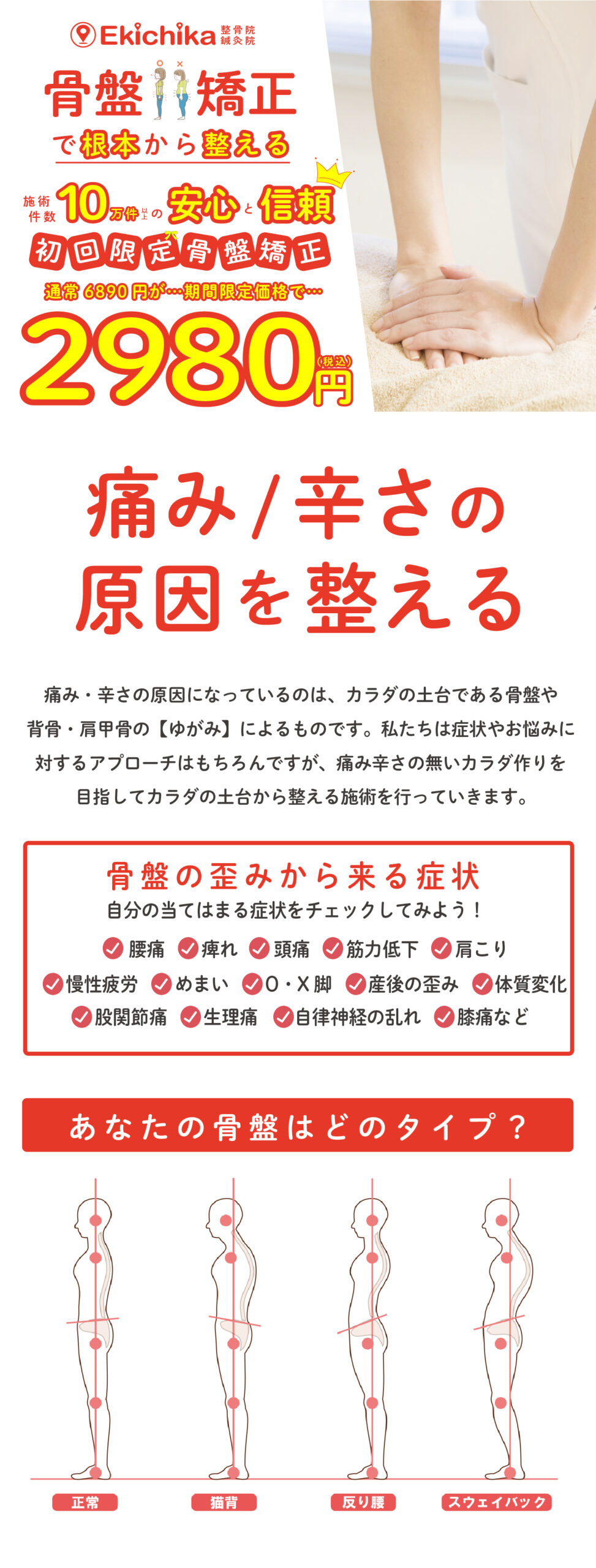 骨盤矯正で根本から整える施術件数10万件以上の安心と信頼初回限定骨盤矯正通常6890円が期間限定で2980円 痛み/辛さの原因を整える 痛み・辛さの原因になっているのは、カラダの土台である骨盤や 背骨・肩甲骨の【ゆがみ】によるものです。私たちは症状やお悩みに 対するアプローチはもちろんですが、痛み辛さの無いカラダ作りを 目指してカラダの土台から整える施術を行っていきます。 自分の当てはまる症状をチェックしてみよう！骨盤の歪みから来る症状 股関節痛　　生理痛　　自律神経の乱れ　　膝痛など 慢性疲労　　めまい　　O・X脚　　産後の歪み　　体質変化腰痛　　痺れ　　頭痛　　筋力低下　　肩こり あなたの骨盤はどのタイプ？ スウェイバック 反り腰 猫背 正常