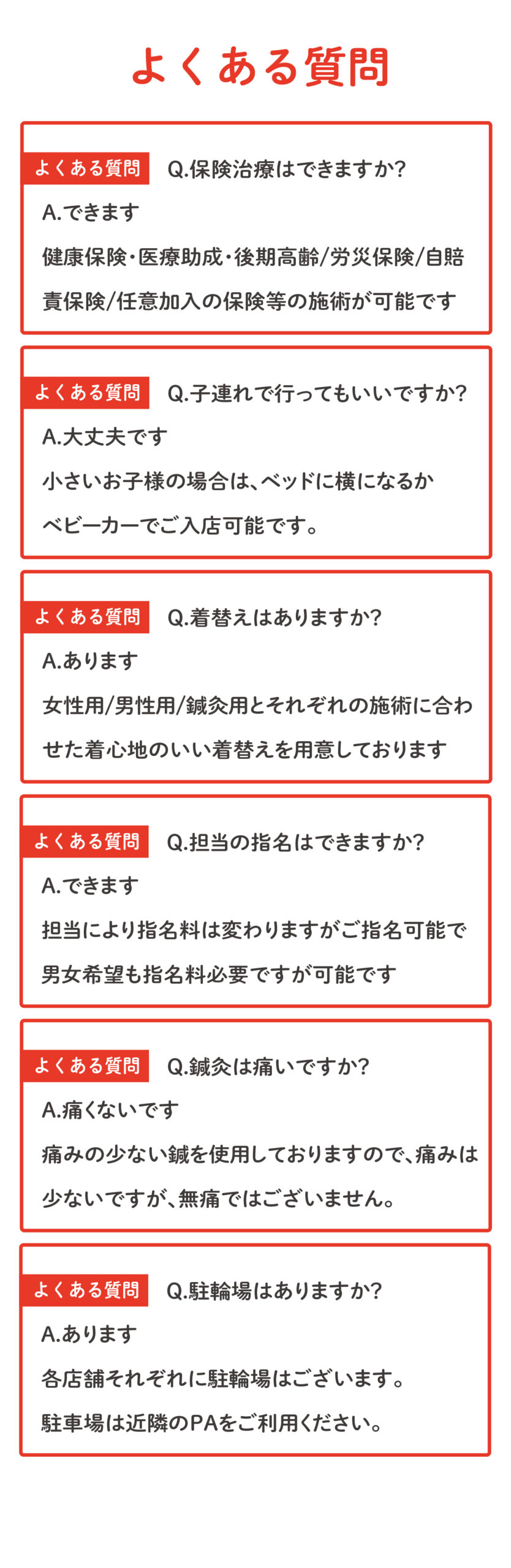 A.あります 各店舗それぞれに駐輪場はございます。 駐車場は近隣のPAをご利用ください。Q.駐輪場はありますか？よくある質問A.痛くないです 痛みの少ない鍼を使用しておりますので、痛みは 少ないですが、無痛ではございません。Q.鍼灸は痛いですか？よくある質問A.できます 担当により指名料は変わりますがご指名可能で 男女希望も指名料必要ですが可能ですQ.担当の指名はできますか？よくある質問A.あります 女性用/男性用/鍼灸用とそれぞれの施術に合わ せた着心地のいい着替えを用意しておりますQ.着替えはありますか？よくある質問A.大丈夫です 小さいお子様の場合は、ベッドに横になるか ベビーカーでご入店可能です。Q.子連れで行ってもいいですか？よくある質問A.できます 健康保険・医療助成・後期高齢/労災保険/自賠 責保険/任意加入の保険等の施術が可能ですQ.保険治療はできますか？よくある質問よくある質問
