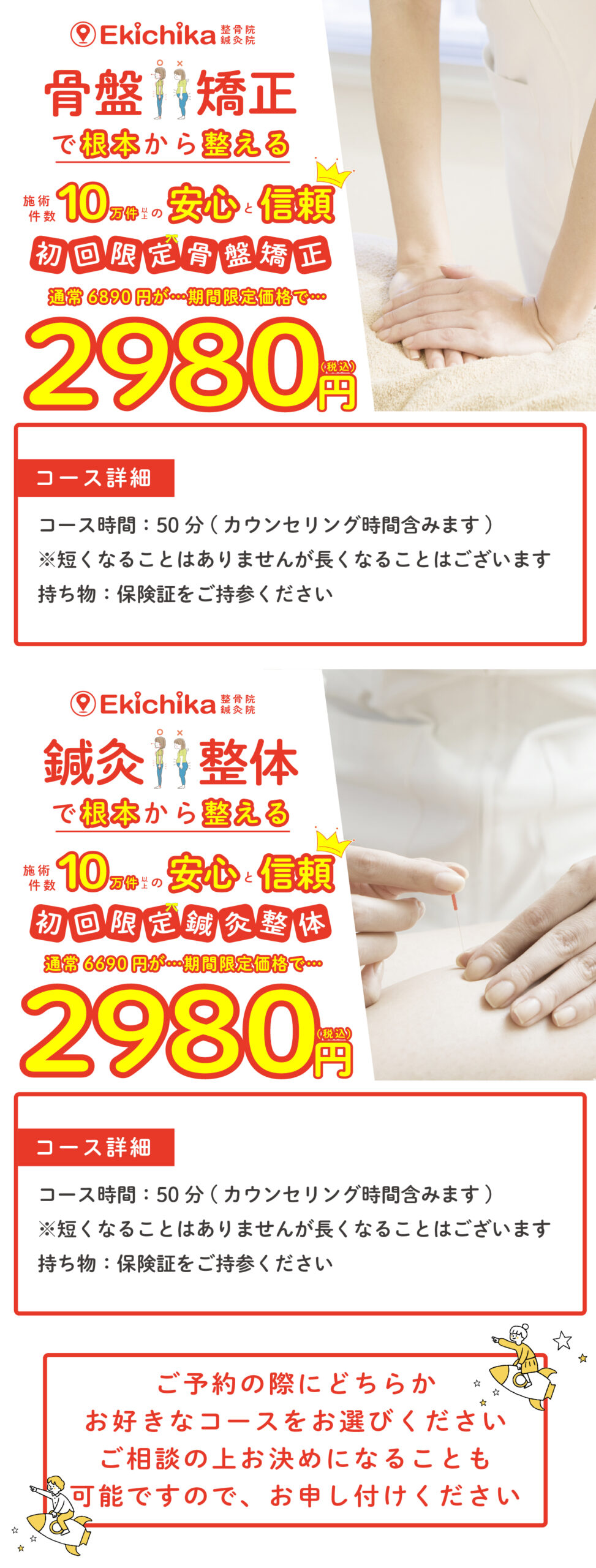 ご予約の際にどちらか お好きなコースをお選びください ご相談の上お決めになることも 可能ですので、お申し付けくださいコース時間：50分(カウンセリング時間含みます) ※短くなることはありませんが長くなることはございます 持ち物：保険証をご持参くださいコース詳細 コース時間：50分(カウンセリング時間含みます) ※短くなることはありませんが長くなることはございます 持ち物：保険証をご持参くださいコース詳細 骨盤矯正で根本から整える施術件数10万件以上の安心と信頼初回限定骨盤矯正通常6890円が期間限定で2980円 鍼灸整体で根本から整える施術件数10万件以上の安心と信頼初回限定鍼灸整体通常6690円が期間限定で2980円