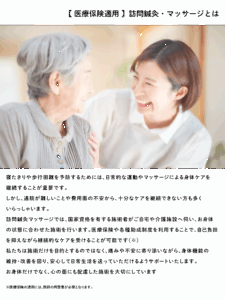 寝たきりや歩行困難を予防するためには、日常的な運動やマッサージによる身体ケアを 継続することが重要です。 しかし、通院が難しいことや費用面の不安から、十分なケアを継続できない方も多く いらっしゃいます。 訪問鍼灸マッサージでは、国家資格を有する施術者がご自宅や介護施設へ伺い、お身体 の状態に合わせた施術を行います。医療保険や各種助成制度を利用することで、自己負担 を抑えながら継続的なケアを受けることが可能です(※) 私たちは施術だけを目的とするのではなく、痛みや不安に寄り添いながら、身体機能の 維持・改善を図り、安心して日常生活を送っていただけるようサポートいたします。 お身体だけでなく、心の面にも配慮した施術を大切にしています ※医療保険の適用には、医師の同意書が必要となります。