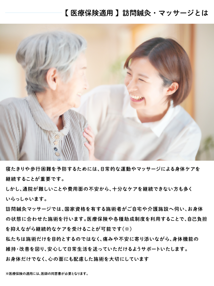 寝たきりや歩行困難を予防するためには、日常的な運動やマッサージによる身体ケアを 継続することが重要です。 しかし、通院が難しいことや費用面の不安から、十分なケアを継続できない方も多く いらっしゃいます。 訪問鍼灸マッサージでは、国家資格を有する施術者がご自宅や介護施設へ伺い、お身体 の状態に合わせた施術を行います。医療保険や各種助成制度を利用することで、自己負担 を抑えながら継続的なケアを受けることが可能です(※) 私たちは施術だけを目的とするのではなく、痛みや不安に寄り添いながら、身体機能の 維持・改善を図り、安心して日常生活を送っていただけるようサポートいたします。 お身体だけでなく、心の面にも配慮した施術を大切にしています ※医療保険の適用には、医師の同意書が必要となります。