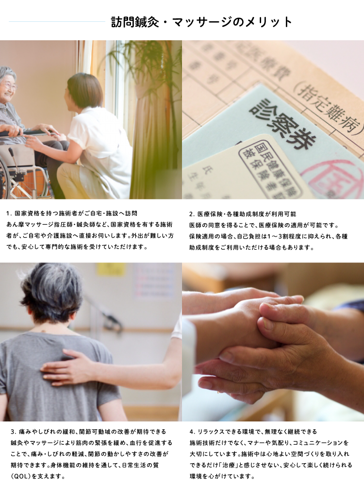 訪問鍼灸マッサージのメリット 1. 国家資格を持つ施術者がご自宅・施設へ訪問 あん摩マッサージ指圧師・鍼灸師など、国家資格を有する施術者が、ご自宅や介護施設へ直接お伺いします。 外出が難しい方でも、安心して専門的な施術を受けていただけます。 2. 医療保険・各種助成制度が利用可能 医師の同意を得ることで、医療保険の適用が可能です。 保険適用の場合、自己負担は1～3割程度に抑えられ、各種助成制度をご利用いただける場合もあります。 3. 痛みやしびれの緩和、関節可動域の改善が期待できる 鍼灸やマッサージにより筋肉の緊張を緩め、血行を促進することで、 痛み・しびれの軽減、関節の動かしやすさの改善が期待できます。 身体機能の維持を通して、日常生活の質（QOL）を支えます。 4. リラックスできる環境で、無理なく継続できる 施術技術だけでなく、マナーや気配り、コミュニケーションを大切にしています。 施術中は心地よい音楽やアロマを取り入れ、できるだけ「治療」と感じさせない、 安心して楽しく続けられる空間づくりを心がけています。