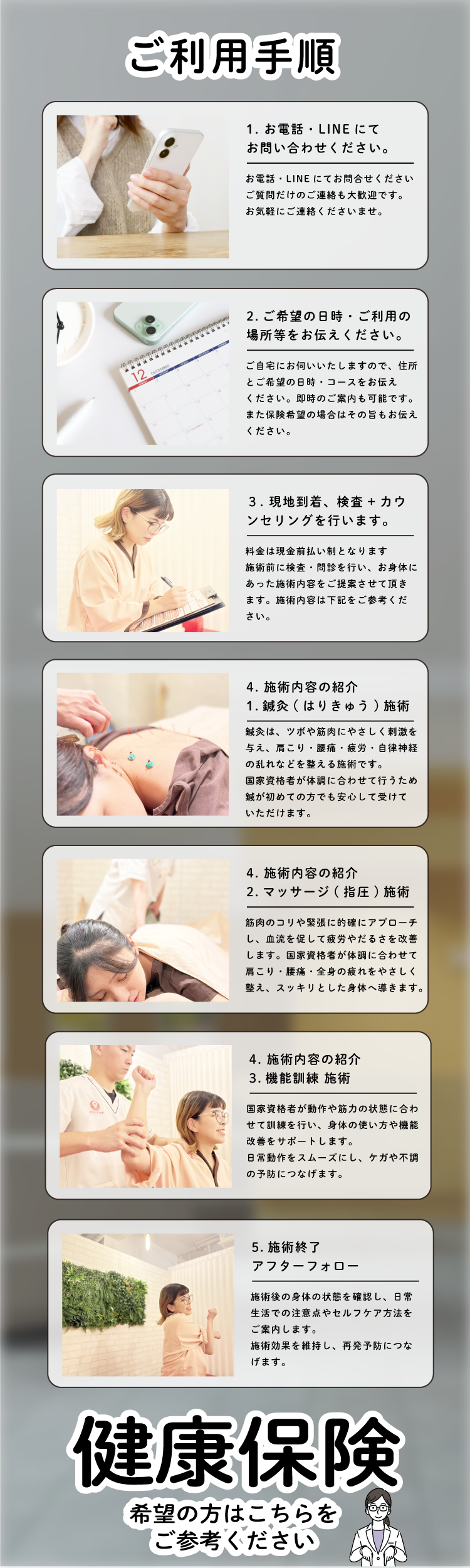 希望の方はこちらを ご参考ください希望の方はこちらを ご参考ください健康保険健康保険施術後の身体の状態を確認し、日常 生活での注意点やセルフケア方法を ご案内します。 施術効果を維持し、再発予防につな げます。5.施術終了 アフターフォロー国家資格者が動作や筋力の状態に合わ せて訓練を行い、身体の使い方や機能 改善をサポートします。 日常動作をスムーズにし、ケガや不調 の予防につなげます。4. 施術内容の紹介 3.機能訓練 施術 筋肉のコリや緊張に的確にアプローチ し、血流を促して疲労やだるさを改善 します。国家資格者が体調に合わせて 肩こり・腰痛・全身の疲れをやさしく 整え、スッキリとした身体へ導きます。4. 施術内容の紹介 2.マッサージ(指圧)施術 鍼灸は、ツボや筋肉にやさしく刺激を 与え、肩こり・腰痛・疲労・自律神経 の乱れなどを整える施術です。 国家資格者が体調に合わせて行うため 鍼が初めての方でも安心して受けて いただけます。4. 施術内容の紹介 1.鍼灸(はりきゅう)施術 料金は現金前払い制となります 施術前に検査・問診を行い、お身体に あった施術内容をご提案させて頂き ます。施術内容は下記をご参考くだ さい。３. 現地到着、検査+カウ ンセリングを行います。 ご自宅にお伺いいたしますので、住所 とご希望の日時・コースをお伝え ください。即時のご案内も可能です。 また保険希望の場合はその旨もお伝え ください。2.ご希望の日時・ご利用の 場所等をお伝えください。お電話・LINEにてお問合せください ご質問だけのご連絡も大歓迎です。 お気軽にご連絡くださいませ。1. お電話・LINEにて お問い合わせください。ご利用手順ご利用手順